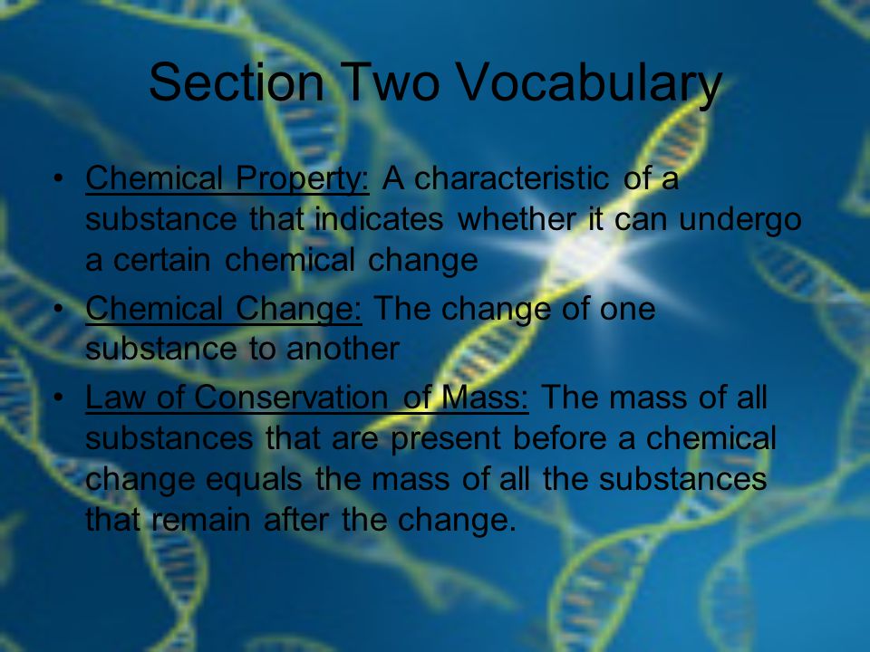 Section Two Vocabulary Chemical Property: A characteristic of a substance that indicates whether it can undergo a certain chemical change Chemical Change: The change of one substance to another Law of Conservation of Mass: The mass of all substances that are present before a chemical change equals the mass of all the substances that remain after the change.