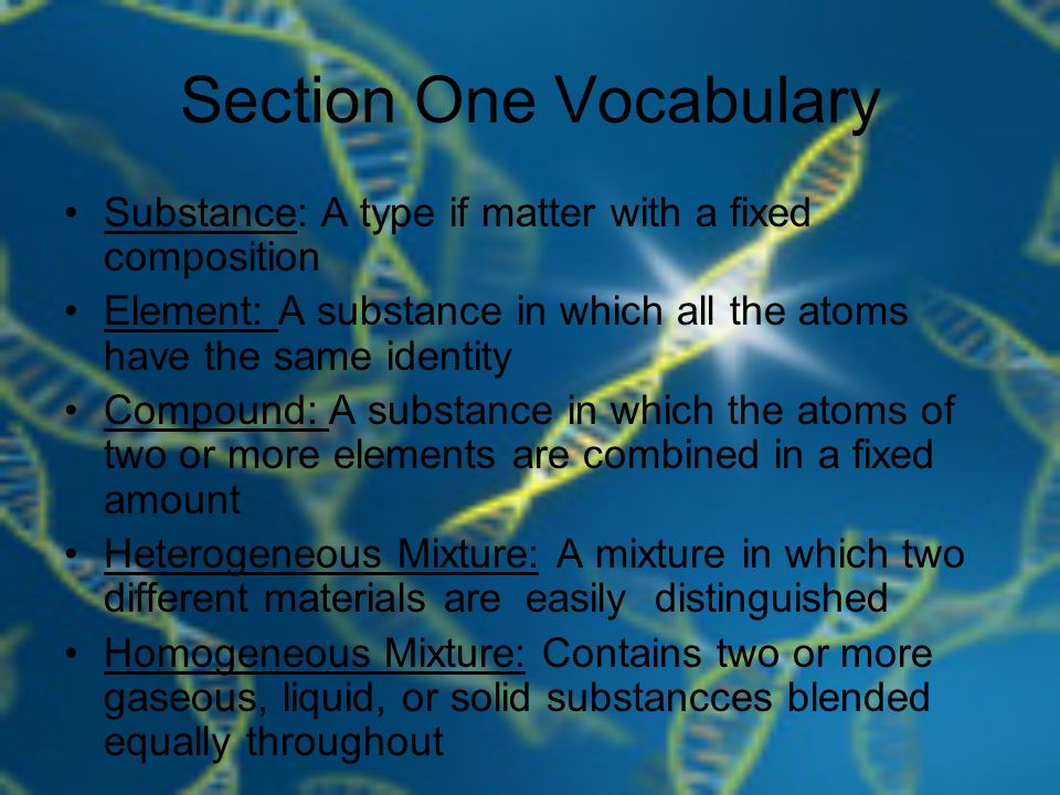 Section One Vocabulary Substance: A type if matter with a fixed composition Element: A substance in which all the atoms have the same identity Compound: A substance in which the atoms of two or more elements are combined in a fixed amount Heterogeneous Mixture: A mixture in which two different materials are easily distinguished Homogeneous Mixture: Contains two or more gaseous, liquid, or solid substancces blended equally throughout