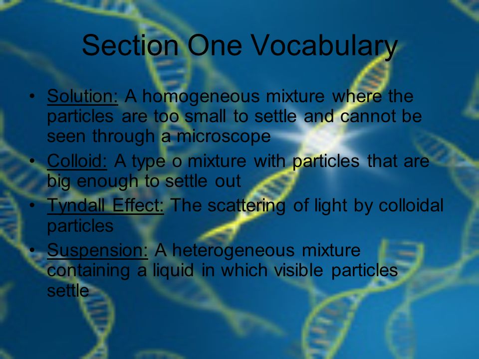 Section One Vocabulary Solution: A homogeneous mixture where the particles are too small to settle and cannot be seen through a microscope Colloid: A type o mixture with particles that are big enough to settle out Tyndall Effect: The scattering of light by colloidal particles Suspension: A heterogeneous mixture containing a liquid in which visible particles settle