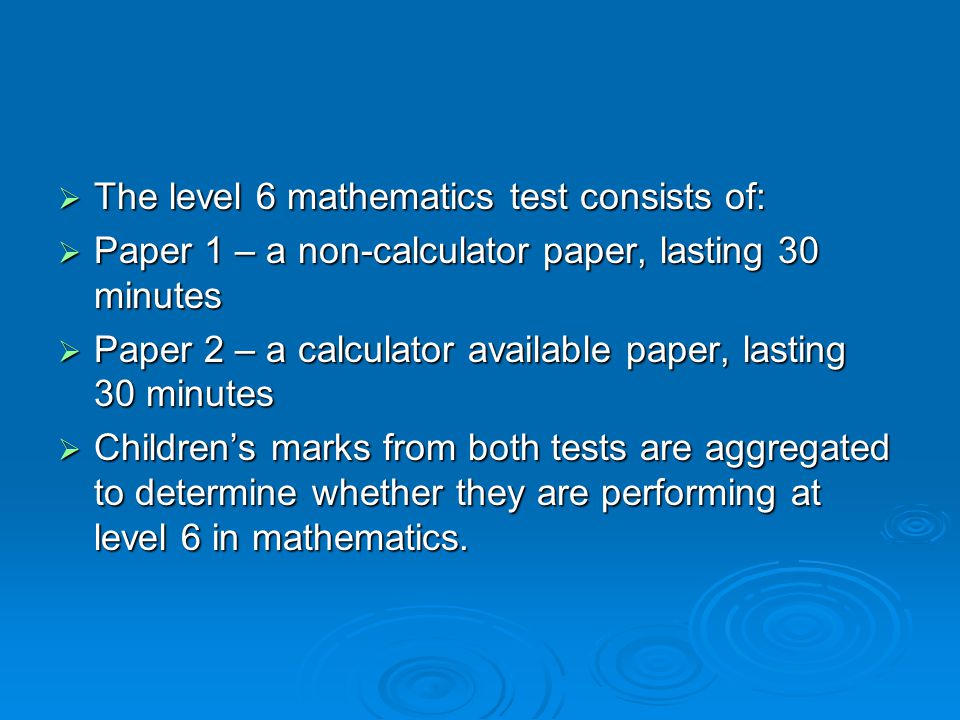  The level 6 mathematics test consists of:  Paper 1 – a non-calculator paper, lasting 30 minutes  Paper 2 – a calculator available paper, lasting 30 minutes  Children’s marks from both tests are aggregated to determine whether they are performing at level 6 in mathematics.
