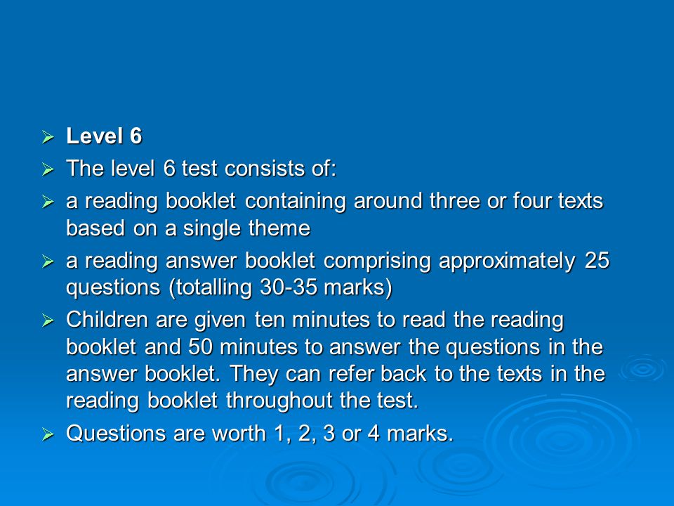  Level 6  The level 6 test consists of:  a reading booklet containing around three or four texts based on a single theme  a reading answer booklet comprising approximately 25 questions (totalling marks)  Children are given ten minutes to read the reading booklet and 50 minutes to answer the questions in the answer booklet.