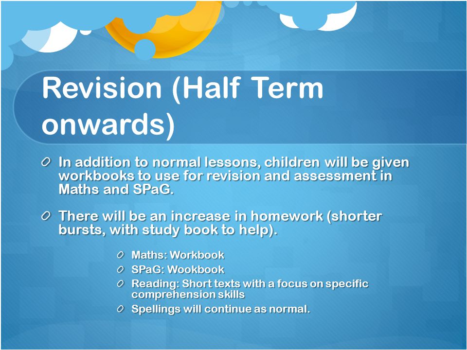 Revision (Half Term onwards) In addition to normal lessons, children will be given workbooks to use for revision and assessment in Maths and SPaG.