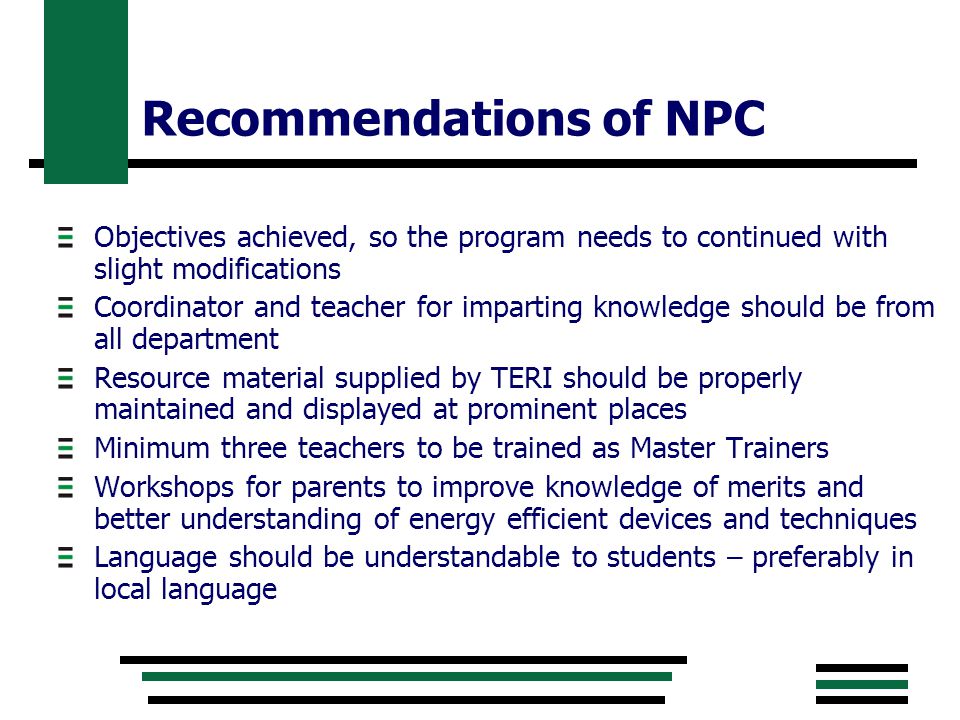 Recommendations of NPC Objectives achieved, so the program needs to continued with slight modifications Coordinator and teacher for imparting knowledge should be from all department Resource material supplied by TERI should be properly maintained and displayed at prominent places Minimum three teachers to be trained as Master Trainers Workshops for parents to improve knowledge of merits and better understanding of energy efficient devices and techniques Language should be understandable to students – preferably in local language