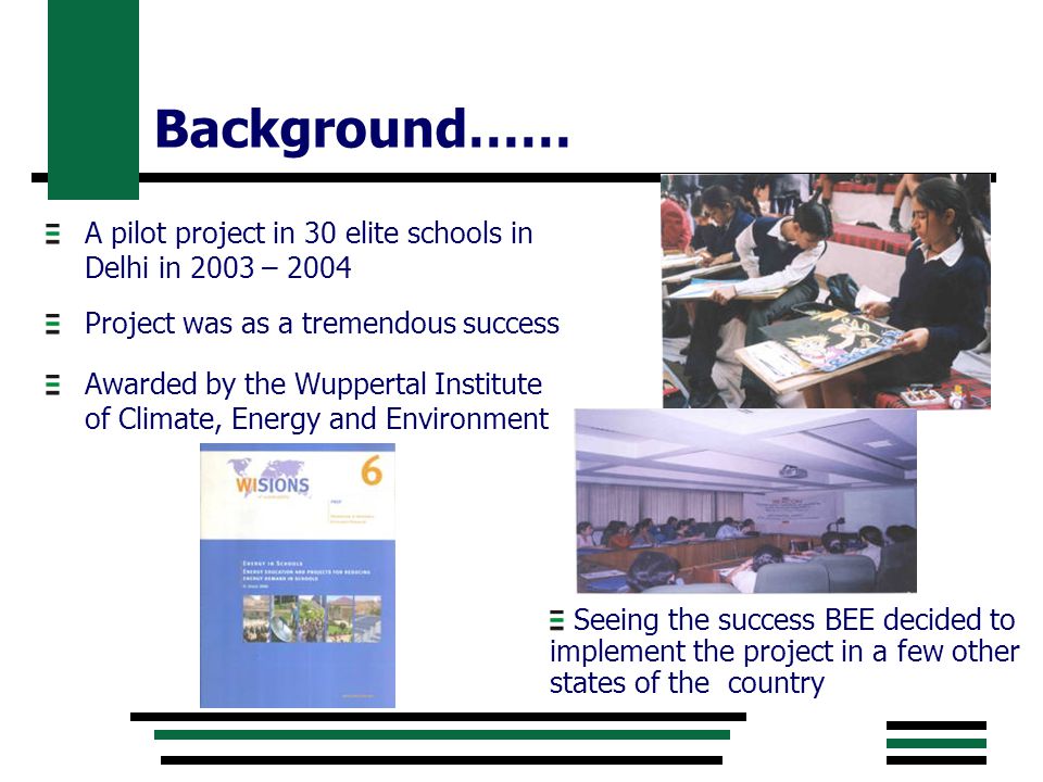 Background…… A pilot project in 30 elite schools in Delhi in 2003 – 2004 Project was as a tremendous success Awarded by the Wuppertal Institute of Climate, Energy and Environment Seeing the success BEE decided to implement the project in a few other states of the country