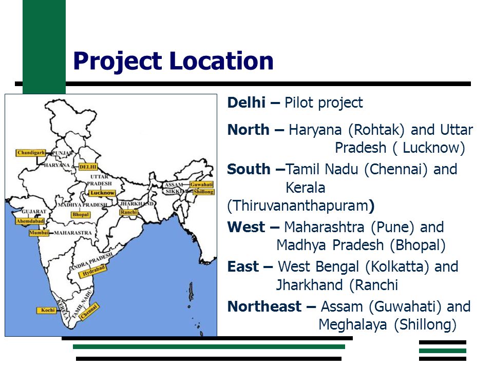 Project Location Delhi – Pilot project North – Haryana (Rohtak) and Uttar Pradesh ( Lucknow) South –Tamil Nadu (Chennai) and Kerala (Thiruvananthapuram) West – Maharashtra (Pune) and Madhya Pradesh (Bhopal) East – West Bengal (Kolkatta) and Jharkhand (Ranchi Northeast – Assam (Guwahati) and Meghalaya (Shillong )