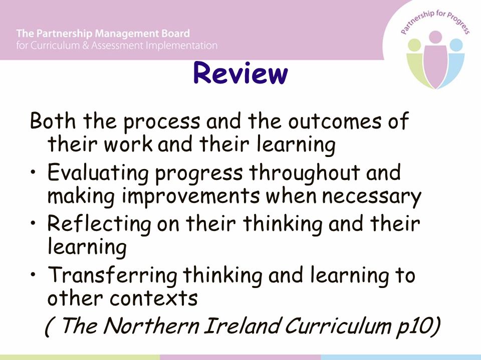 Review Both the process and the outcomes of their work and their learning Evaluating progress throughout and making improvements when necessary Reflecting on their thinking and their learning Transferring thinking and learning to other contexts ( The Northern Ireland Curriculum p10)