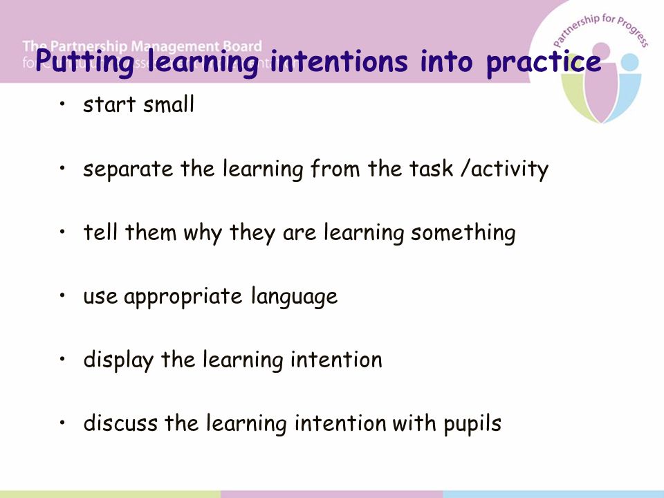 start small separate the learning from the task /activity tell them why they are learning something use appropriate language display the learning intention discuss the learning intention with pupils Putting learning intentions into practice