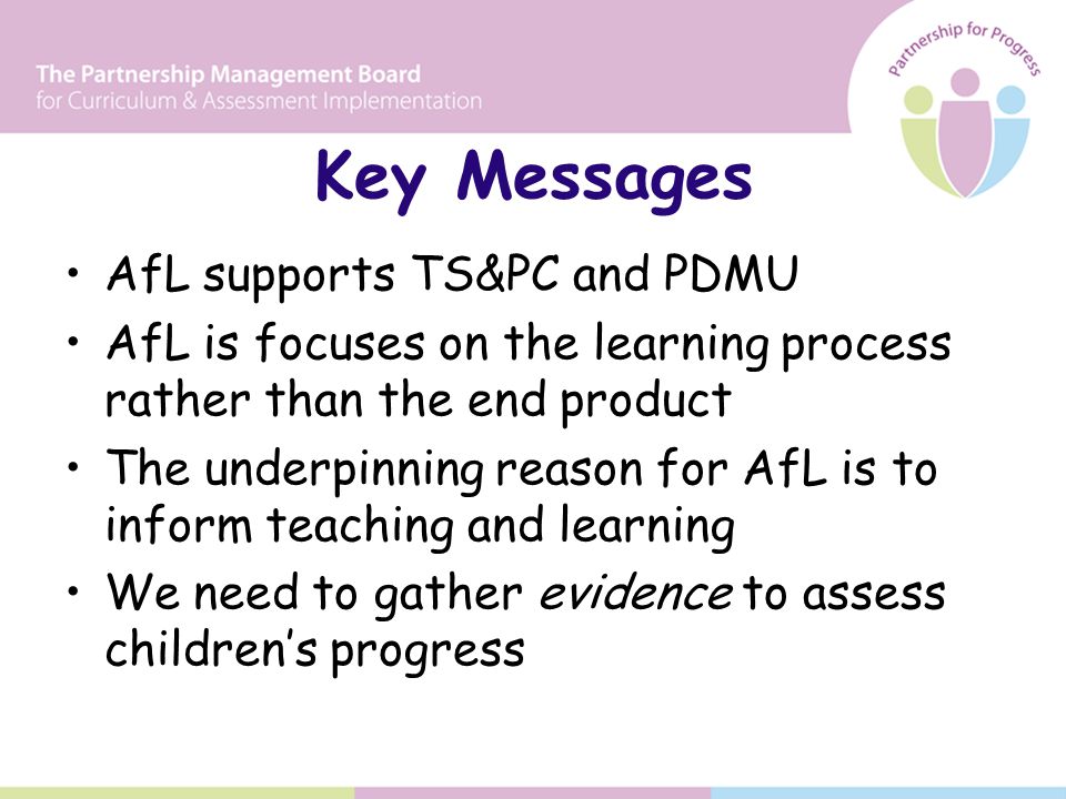 Key Messages AfL supports TS&PC and PDMU AfL is focuses on the learning process rather than the end product The underpinning reason for AfL is to inform teaching and learning We need to gather evidence to assess children’s progress