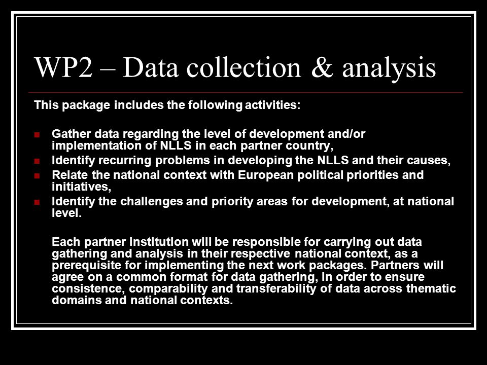 WP2 – Data collection & analysis This package includes the following activities: Gather data regarding the level of development and/or implementation of NLLS in each partner country, Identify recurring problems in developing the NLLS and their causes, Relate the national context with European political priorities and initiatives, Identify the challenges and priority areas for development, at national level.