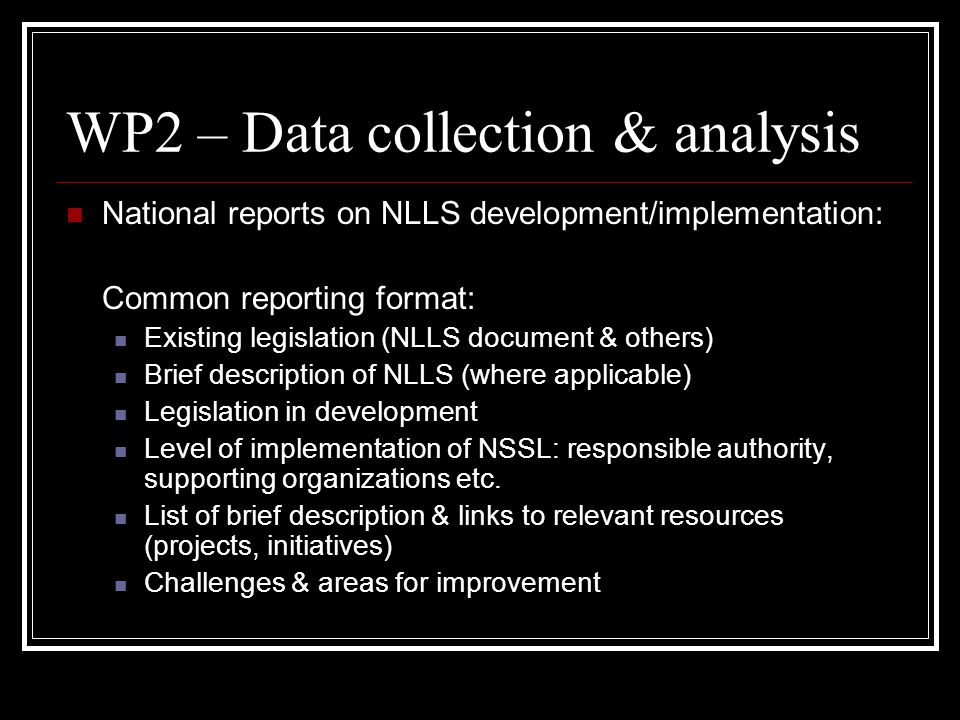 WP2 – Data collection & analysis National reports on NLLS development/implementation: Common reporting format: Existing legislation (NLLS document & others) Brief description of NLLS (where applicable) Legislation in development Level of implementation of NSSL: responsible authority, supporting organizations etc.