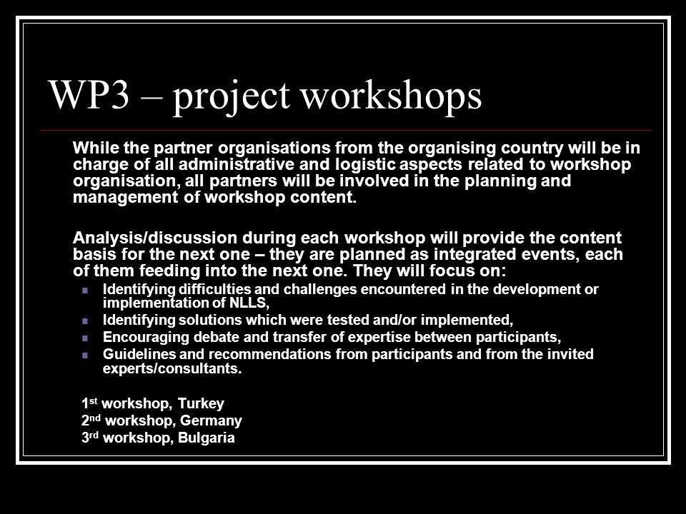 WP3 – project workshops While the partner organisations from the organising country will be in charge of all administrative and logistic aspects related to workshop organisation, all partners will be involved in the planning and management of workshop content.
