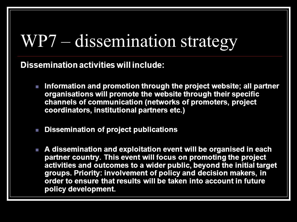 WP7 – dissemination strategy Dissemination activities will include: Information and promotion through the project website; all partner organisations will promote the website through their specific channels of communication (networks of promoters, project coordinators, institutional partners etc.) Dissemination of project publications A dissemination and exploitation event will be organised in each partner country.