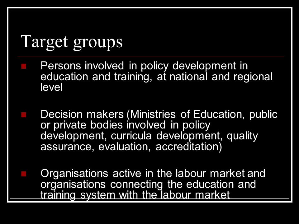 Target groups Persons involved in policy development in education and training, at national and regional level Decision makers (Ministries of Education, public or private bodies involved in policy development, curricula development, quality assurance, evaluation, accreditation) Organisations active in the labour market and organisations connecting the education and training system with the labour market