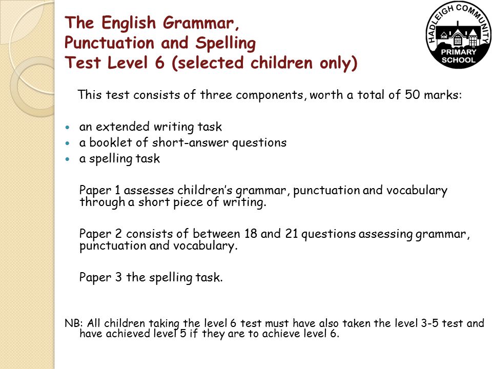 The English Grammar, Punctuation and Spelling Test Level 6 (selected children only) This test consists of three components, worth a total of 50 marks: an extended writing task a booklet of short-answer questions a spelling task Paper 1 assesses children’s grammar, punctuation and vocabulary through a short piece of writing.