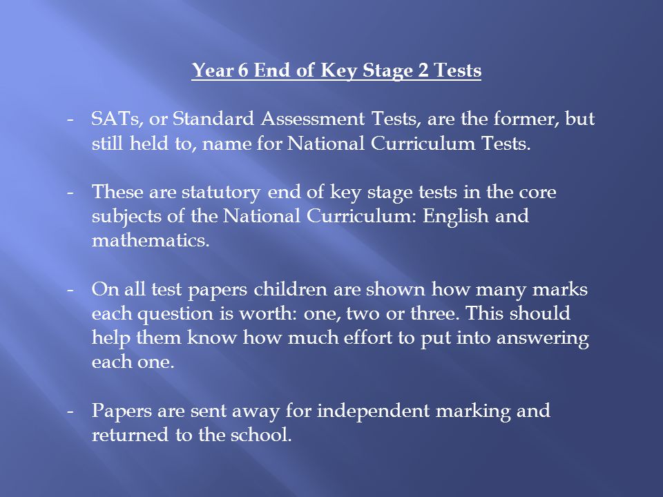 Year 6 End of Key Stage 2 Tests -SATs, or Standard Assessment Tests, are the former, but still held to, name for National Curriculum Tests.