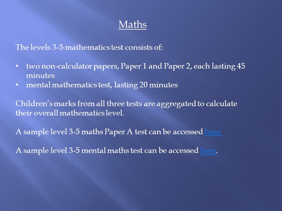Maths The levels 3-5 mathematics test consists of: two non-calculator papers, Paper 1 and Paper 2, each lasting 45 minutes mental mathematics test, lasting 20 minutes Children’s marks from all three tests are aggregated to calculate their overall mathematics level.