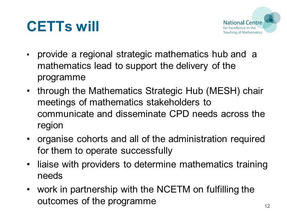 CETTs will provide a regional strategic mathematics hub and a mathematics lead to support the delivery of the programme through the Mathematics Strategic Hub (MESH) chair meetings of mathematics stakeholders to communicate and disseminate CPD needs across the region organise cohorts and all of the administration required for them to operate successfully liaise with providers to determine mathematics training needs work in partnership with the NCETM on fulfilling the outcomes of the programme 12