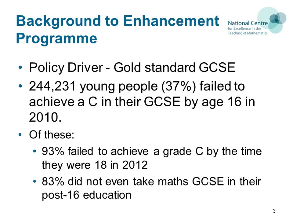 Background to Enhancement Programme Policy Driver - Gold standard GCSE 244,231 young people (37%) failed to achieve a C in their GCSE by age 16 in 2010.