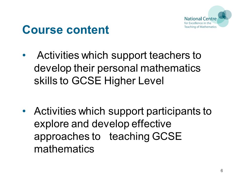 Course content Activities which support teachers to develop their personal mathematics skills to GCSE Higher Level Activities which support participants to explore and develop effective approaches to teaching GCSE mathematics 6