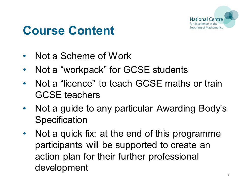 Course Content Not a Scheme of Work Not a workpack for GCSE students Not a licence to teach GCSE maths or train GCSE teachers Not a guide to any particular Awarding Body’s Specification Not a quick fix: at the end of this programme participants will be supported to create an action plan for their further professional development 7