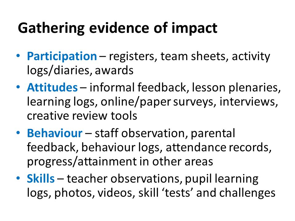 Gathering evidence of impact Participation – registers, team sheets, activity logs/diaries, awards Attitudes – informal feedback, lesson plenaries, learning logs, online/paper surveys, interviews, creative review tools Behaviour – staff observation, parental feedback, behaviour logs, attendance records, progress/attainment in other areas Skills – teacher observations, pupil learning logs, photos, videos, skill ‘tests’ and challenges