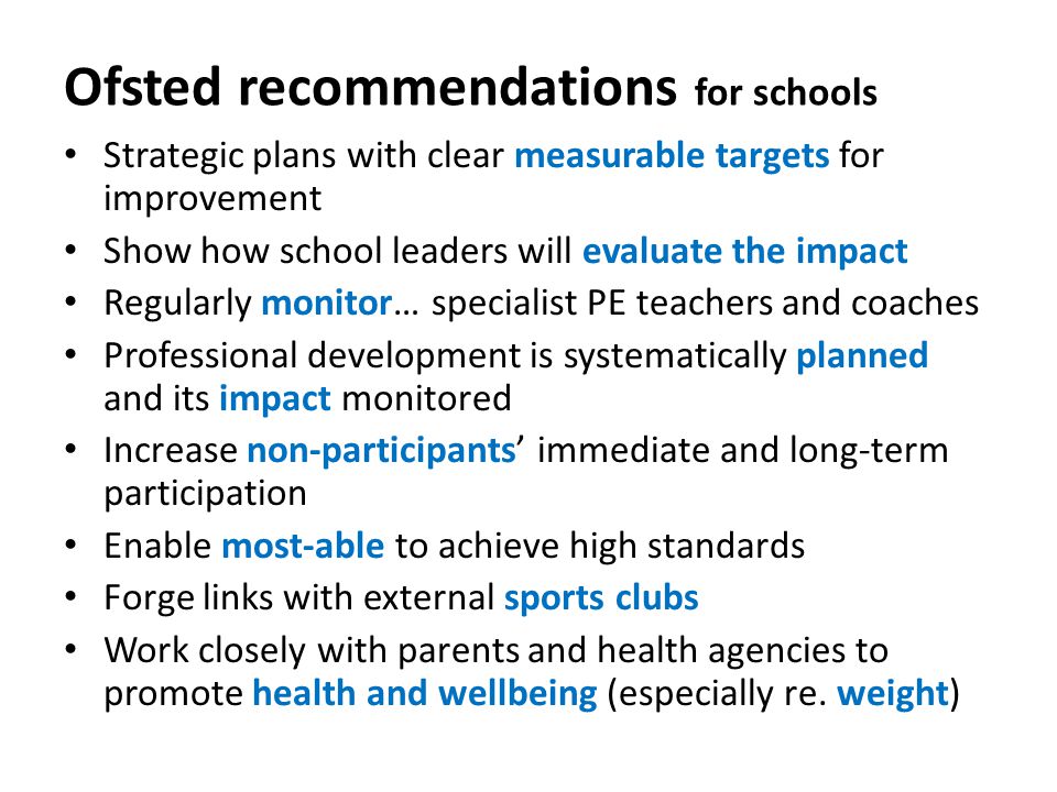 Ofsted recommendations for schools Strategic plans with clear measurable targets for improvement Show how school leaders will evaluate the impact Regularly monitor… specialist PE teachers and coaches Professional development is systematically planned and its impact monitored Increase non-participants’ immediate and long-term participation Enable most-able to achieve high standards Forge links with external sports clubs Work closely with parents and health agencies to promote health and wellbeing (especially re.
