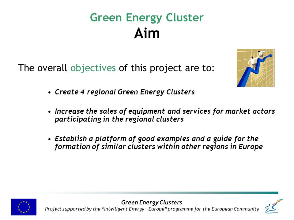 Green Energy Clusters Project supported by the Intelligent Energy – Europe programme for the European Community Green Energy Cluster Aim The overall objectives of this project are to: Create 4 regional Green Energy Clusters Increase the sales of equipment and services for market actors participating in the regional clusters Establish a platform of good examples and a guide for the formation of similar clusters within other regions in Europe