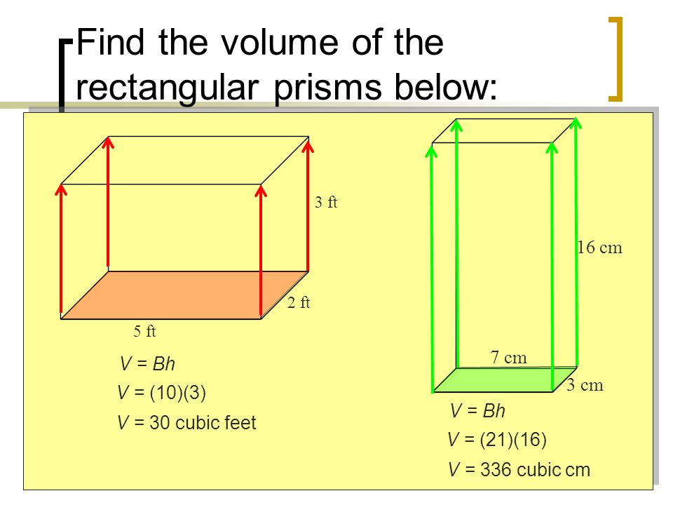 Find the volume of the rectangular prisms below: 5 ft 2 ft 3 ft 7 cm 16 cm 3 cm V = Bh V = (10)(3) V = 30 cubic feet V = Bh V = (21)(16) V = 336 cubic cm