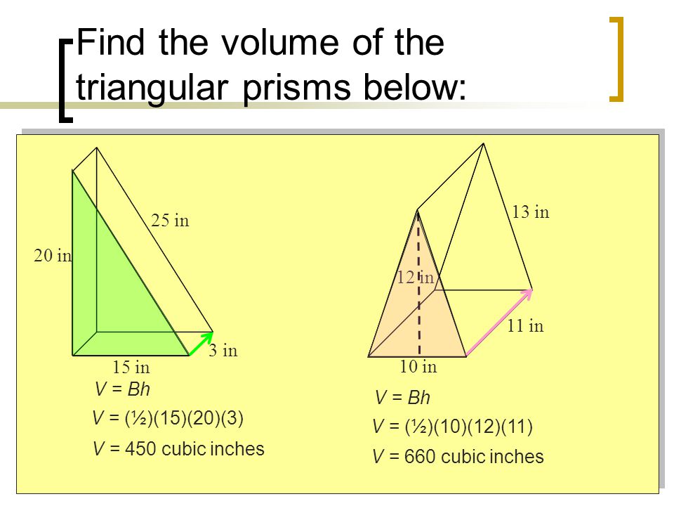 Find the volume of the triangular prisms below: 15 in 20 in 3 in 25 in 12 in 10 in 11 in 13 in V = Bh V = (½)(15)(20)(3) V = 450 cubic inches V = Bh V = (½)(10)(12)(11) V = 660 cubic inches