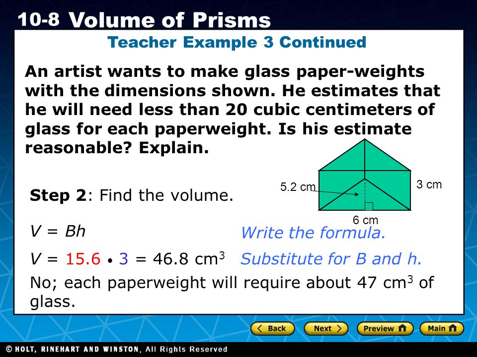 Holt CA Course Volume of Prisms Teacher Example 3 Continued An artist wants to make glass paper-weights with the dimensions shown.