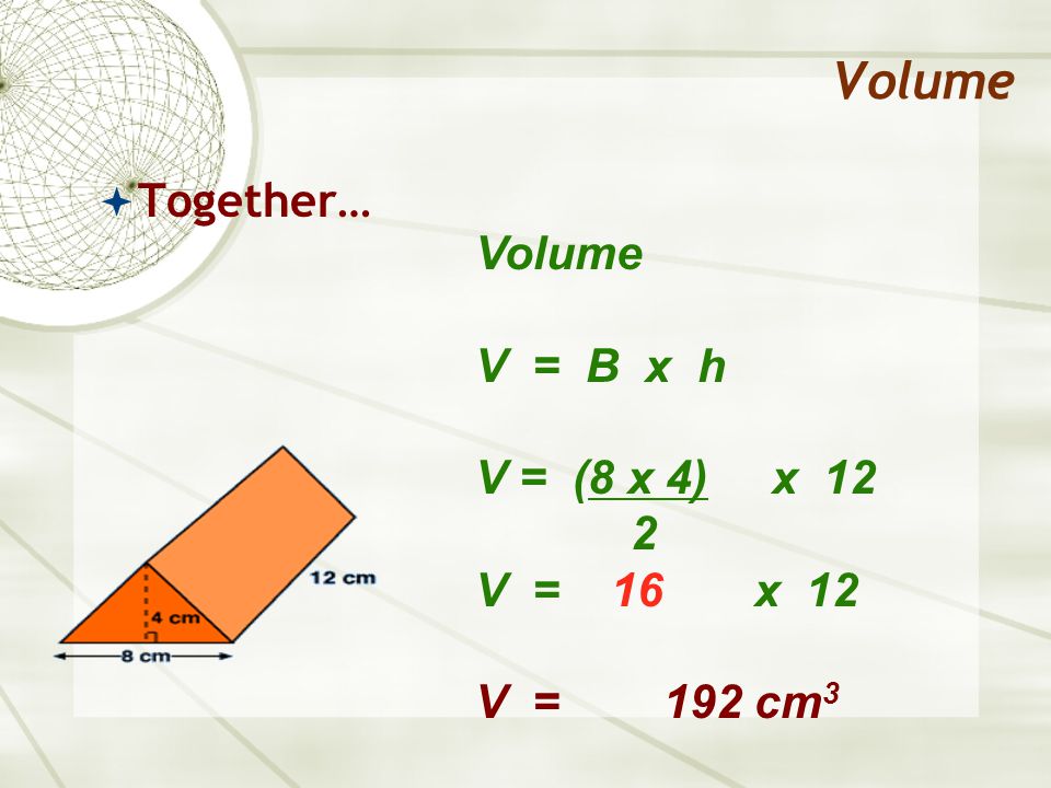 Volume  Together… Volume V = B x h V = (8 x 4) x 12 2 V = 16 x 12 V = 192 cm 3