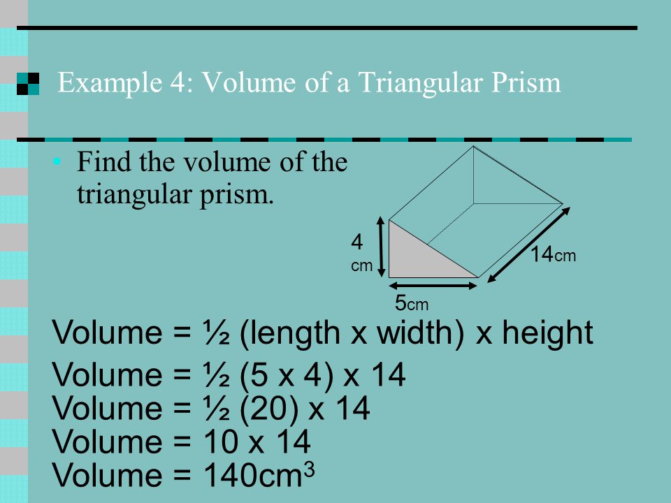Example 4: Volume of a Triangular Prism 4 cm 5 cm 14 cm Volume = ½ (length x width) x height Volume = ½ (5 x 4) x 14 Volume = ½ (20) x 14 Volume = 10 x 14 Volume = 140cm 3 Find the volume of the triangular prism.