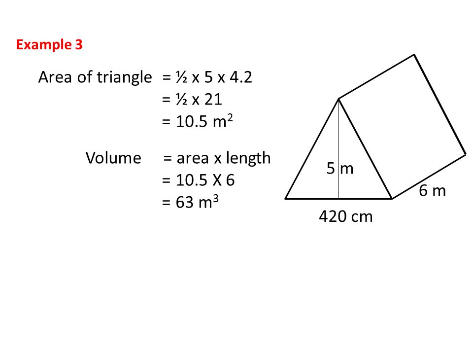 Area of triangle = ½ x 5 x 4.2 = ½ x 21 = 10.5 m 2 Volume = area x length = 10.5 X 6 = 63 m cm 6 m 5 m Example 3