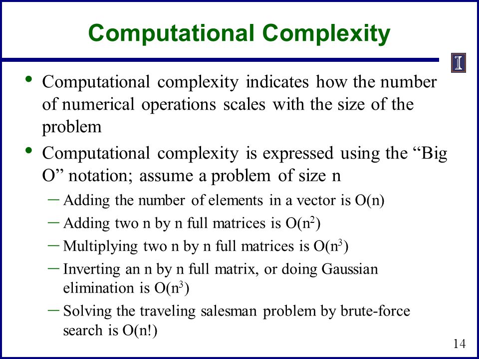 Computational Complexity Computational complexity indicates how the number of numerical operations scales with the size of the problem Computational complexity is expressed using the Big O notation; assume a problem of size n – Adding the number of elements in a vector is O(n) – Adding two n by n full matrices is O(n 2 ) – Multiplying two n by n full matrices is O(n 3 ) – Inverting an n by n full matrix, or doing Gaussian elimination is O(n 3 ) – Solving the traveling salesman problem by brute-force search is O(n!) 14