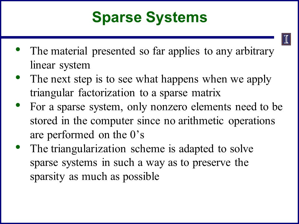 The material presented so far applies to any arbitrary linear system The next step is to see what happens when we apply triangular factorization to a sparse matrix For a sparse system, only nonzero elements need to be stored in the computer since no arithmetic operations are performed on the 0’s The triangularization scheme is adapted to solve sparse systems in such a way as to preserve the sparsity as much as possible Sparse Systems
