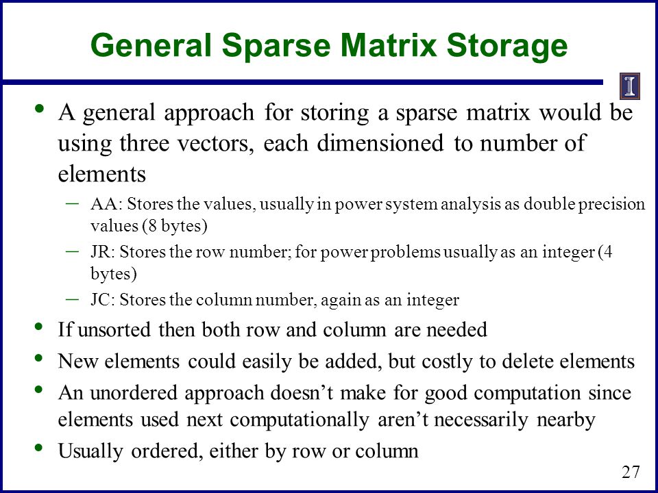 General Sparse Matrix Storage A general approach for storing a sparse matrix would be using three vectors, each dimensioned to number of elements – AA: Stores the values, usually in power system analysis as double precision values (8 bytes) – JR: Stores the row number; for power problems usually as an integer (4 bytes) – JC: Stores the column number, again as an integer If unsorted then both row and column are needed New elements could easily be added, but costly to delete elements An unordered approach doesn’t make for good computation since elements used next computationally aren’t necessarily nearby Usually ordered, either by row or column 27