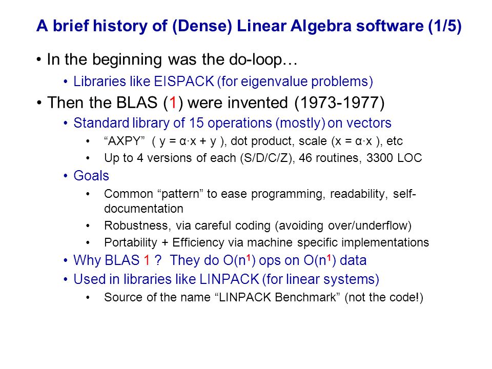 A brief history of (Dense) Linear Algebra software (1/5) Libraries like EISPACK (for eigenvalue problems) Then the BLAS (1) were invented ( ) Standard library of 15 operations (mostly) on vectors AXPY ( y = α·x + y ), dot product, scale (x = α·x ), etc Up to 4 versions of each (S/D/C/Z), 46 routines, 3300 LOC Goals Common pattern to ease programming, readability, self- documentation Robustness, via careful coding (avoiding over/underflow) Portability + Efficiency via machine specific implementations Why BLAS 1 .