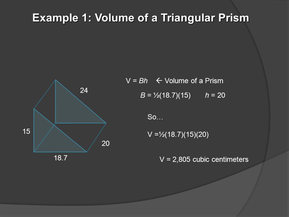 Example 1: Volume of a Triangular Prism V = Bh  Volume of a Prism So… V =½(18.7)(15)(20) B = ½(18.7)(15) h = 20 V = 2,805 cubic centimeters