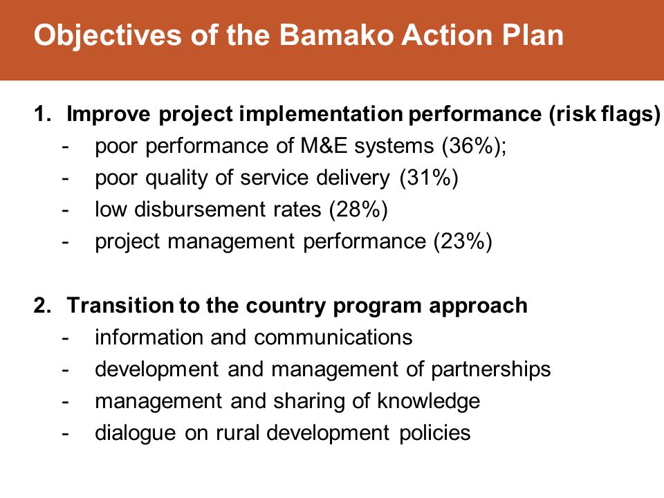 Objectives of the Bamako Action Plan 1.Improve project implementation performance (risk flags) -poor performance of M&E systems (36%); -poor quality of service delivery (31%) -low disbursement rates (28%) -project management performance (23%) 2.Transition to the country program approach -information and communications -development and management of partnerships -management and sharing of knowledge -dialogue on rural development policies