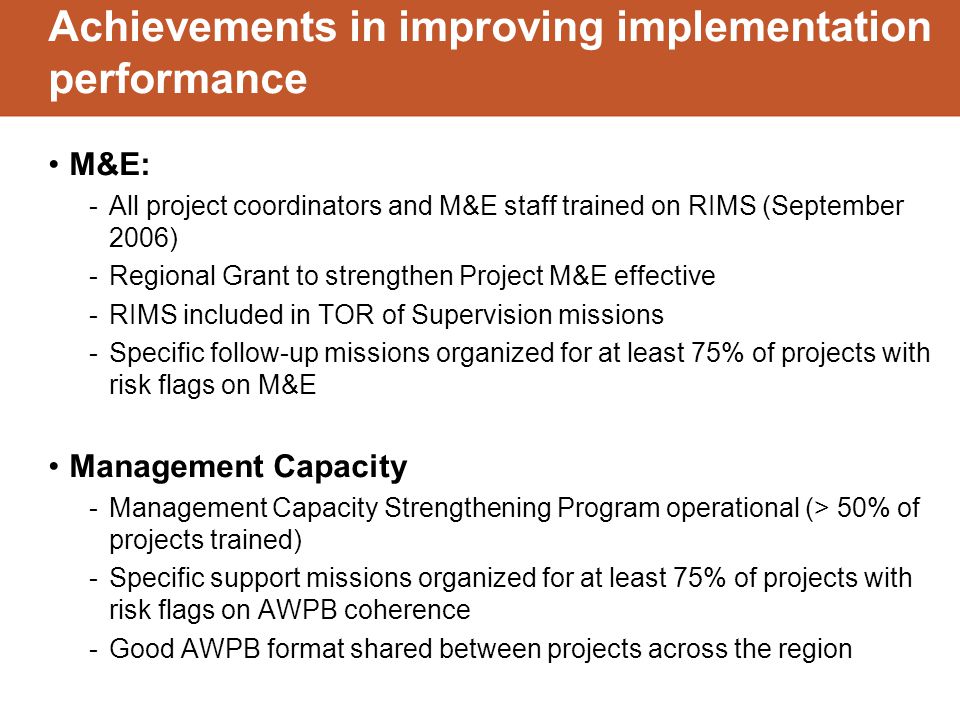 Achievements in improving implementation performance M&E: -All project coordinators and M&E staff trained on RIMS (September 2006) -Regional Grant to strengthen Project M&E effective -RIMS included in TOR of Supervision missions -Specific follow-up missions organized for at least 75% of projects with risk flags on M&E Management Capacity -Management Capacity Strengthening Program operational (> 50% of projects trained) -Specific support missions organized for at least 75% of projects with risk flags on AWPB coherence -Good AWPB format shared between projects across the region