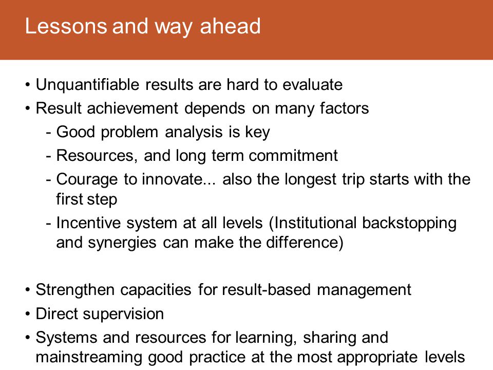 Lessons and way ahead Unquantifiable results are hard to evaluate Result achievement depends on many factors -Good problem analysis is key -Resources, and long term commitment -Courage to innovate...