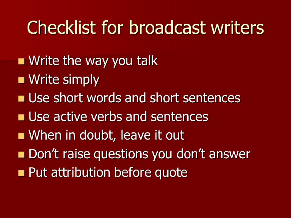 Checklist for broadcast writers Write the way you talk Write the way you talk Write simply Write simply Use short words and short sentences Use short words and short sentences Use active verbs and sentences Use active verbs and sentences When in doubt, leave it out When in doubt, leave it out Don’t raise questions you don’t answer Don’t raise questions you don’t answer Put attribution before quote Put attribution before quote