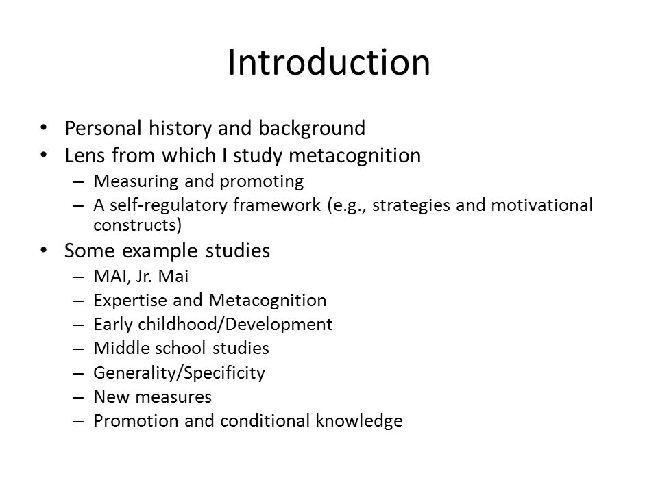 Introduction Personal history and background Lens from which I study metacognition – Measuring and promoting – A self-regulatory framework (e.g., strategies and motivational constructs) Some example studies – MAI, Jr.