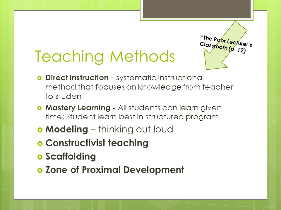 Teaching Methods  Direct instruction – systematic instructional method that focuses on knowledge from teacher to student  Mastery Learning - All students can learn given time; Student learn best in structured program  Modeling – thinking out loud  Constructivist teaching  Scaffolding  Zone of Proximal Development The Poor Lecturer’s Classroom (p.