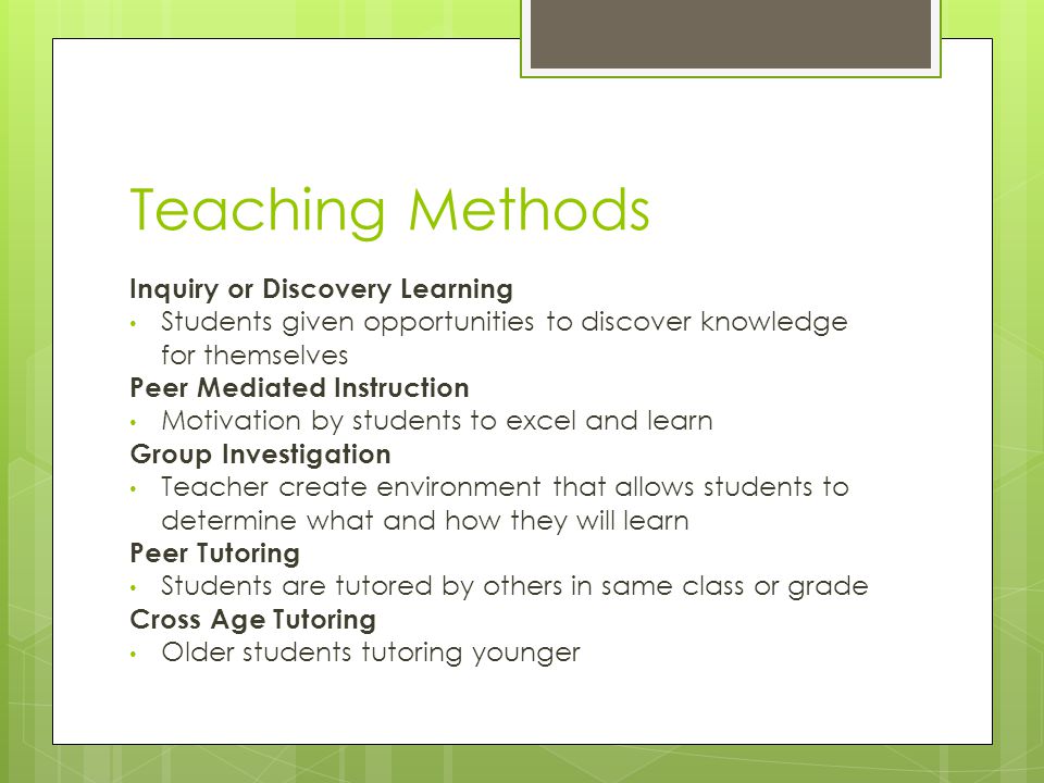 Teaching Methods Inquiry or Discovery Learning Students given opportunities to discover knowledge for themselves Peer Mediated Instruction Motivation by students to excel and learn Group Investigation Teacher create environment that allows students to determine what and how they will learn Peer Tutoring Students are tutored by others in same class or grade Cross Age Tutoring Older students tutoring younger