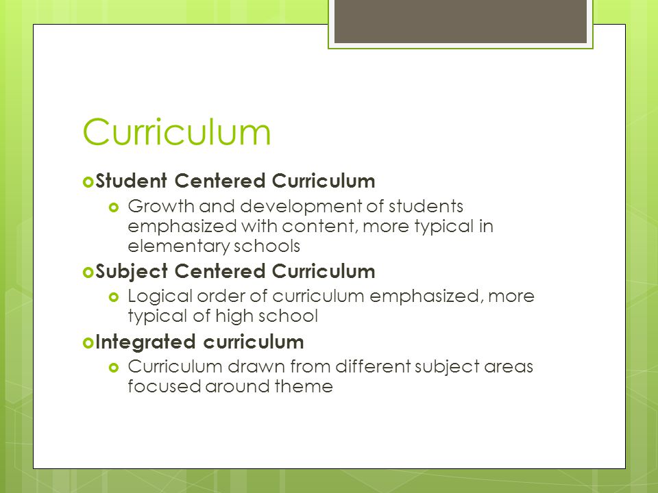 Curriculum  Student Centered Curriculum  Growth and development of students emphasized with content, more typical in elementary schools  Subject Centered Curriculum  Logical order of curriculum emphasized, more typical of high school  Integrated curriculum  Curriculum drawn from different subject areas focused around theme