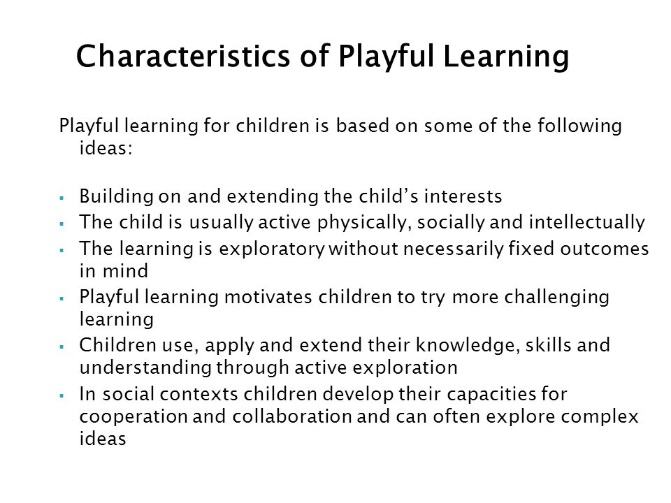 Playful learning for children is based on some of the following ideas:  Building on and extending the child’s interests  The child is usually active physically, socially and intellectually  The learning is exploratory without necessarily fixed outcomes in mind  Playful learning motivates children to try more challenging learning  Children use, apply and extend their knowledge, skills and understanding through active exploration  In social contexts children develop their capacities for cooperation and collaboration and can often explore complex ideas Characteristics of Playful Learning