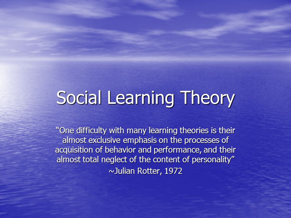Social Learning Theory One difficulty with many learning theories is their almost exclusive emphasis on the processes of acquisition of behavior and performance, and their almost total neglect of the content of personality ~Julian Rotter, 1972
