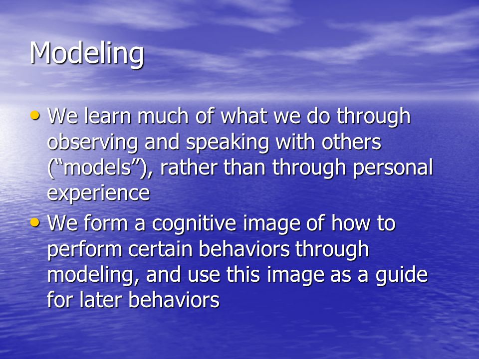 Modeling We learn much of what we do through observing and speaking with others ( models ), rather than through personal experience We learn much of what we do through observing and speaking with others ( models ), rather than through personal experience We form a cognitive image of how to perform certain behaviors through modeling, and use this image as a guide for later behaviors We form a cognitive image of how to perform certain behaviors through modeling, and use this image as a guide for later behaviors