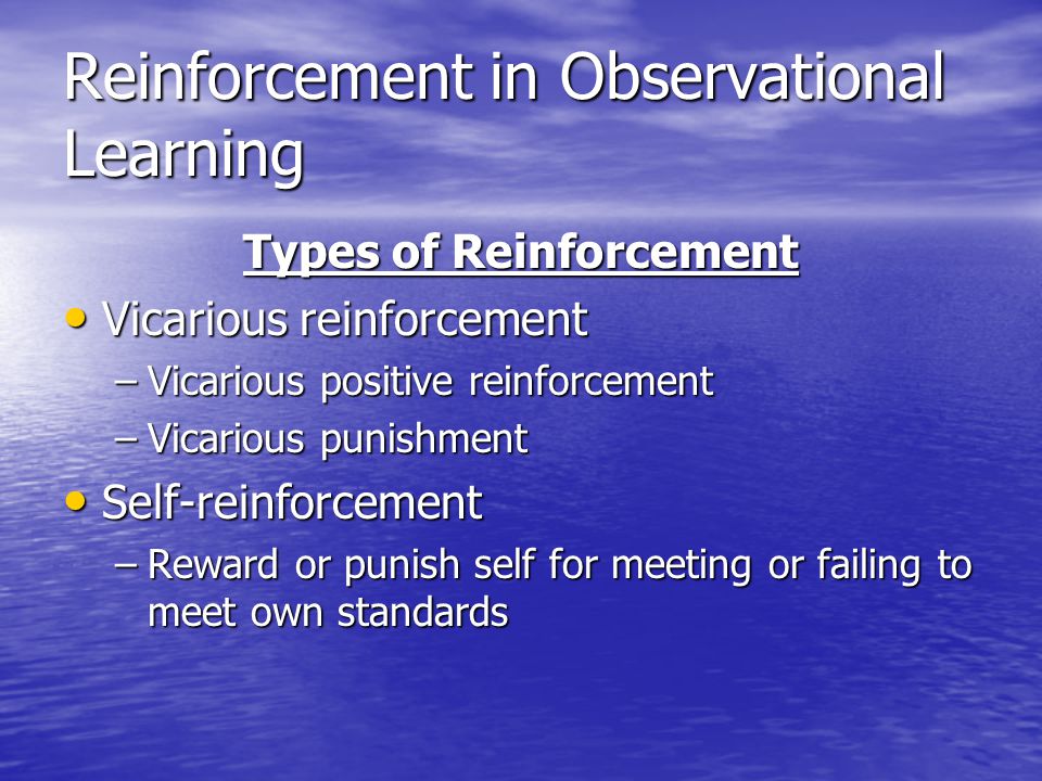 Reinforcement in Observational Learning Types of Reinforcement Vicarious reinforcement Vicarious reinforcement –Vicarious positive reinforcement –Vicarious punishment Self-reinforcement Self-reinforcement –Reward or punish self for meeting or failing to meet own standards